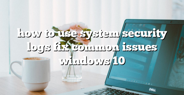 how to use system security logs fix common issues windows 10