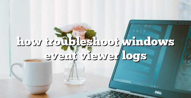 how troubleshoot windows event viewer logs